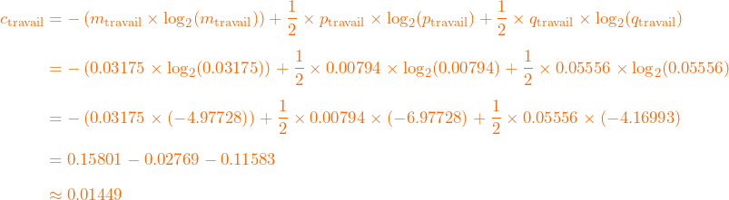 \[ \begin{aligned} c_{\mathrm{travail}} &= -\left(m_{\mathrm{travail}} \times \log_2(m_{\mathrm{travail}})\right) +\frac{1}{2}\times p_{\mathrm{travail}} \times \log_2(p_{\mathrm{travail}}) +\frac{1}{2}\times q_{\mathrm{travail}} \times \log_2(q_{\mathrm{travail}}) \\[6pt] &= -\left(0.03175 \times \log_2(0.03175)\right) +\frac{1}{2}\times 0.00794 \times \log_2(0.00794) +\frac{1}{2}\times 0.05556 \times \log_2(0.05556) \\[6pt] &= -\left(0.03175 \times (-4.97728)\right) +\frac{1}{2}\times 0.00794 \times (-6.97728) +\frac{1}{2}\times 0.05556 \times (-4.16993) \\[6pt] &= 0.15801 - 0.02769 - 0.11583 \\[6pt] &\approx 0.01449 \end{aligned} \]